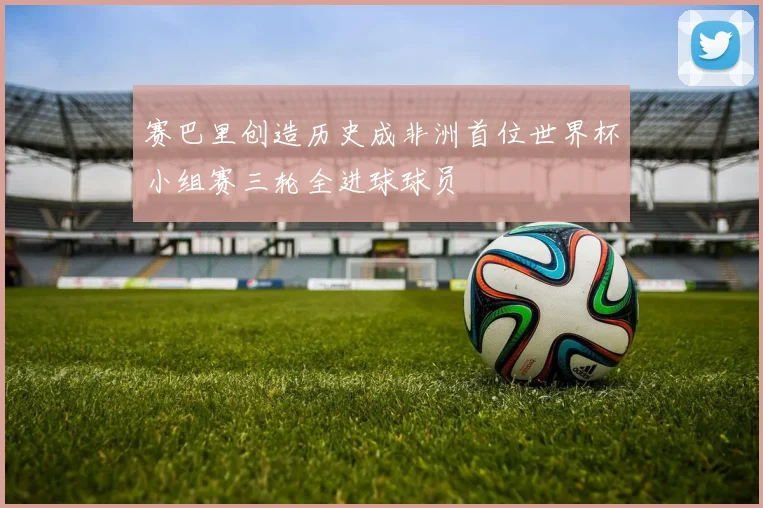 赛巴里创造历史成非洲首位世界杯小组赛三轮全进球球员