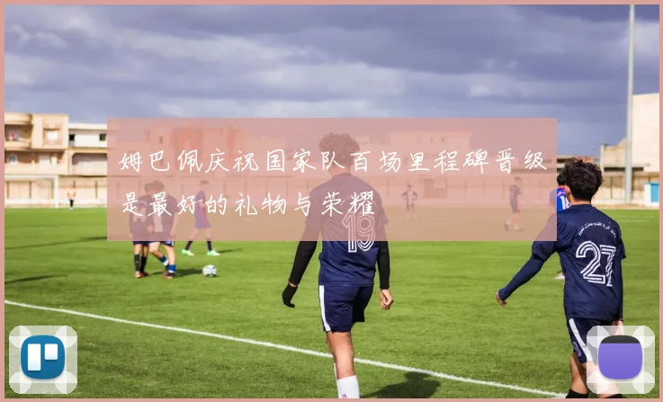姆巴佩庆祝国家队百场里程碑晋级是最好的礼物与荣耀