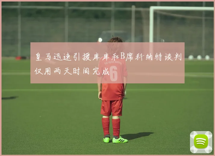 皇马迅速引援库库和B席科纳特谈判仅用两天时间完成