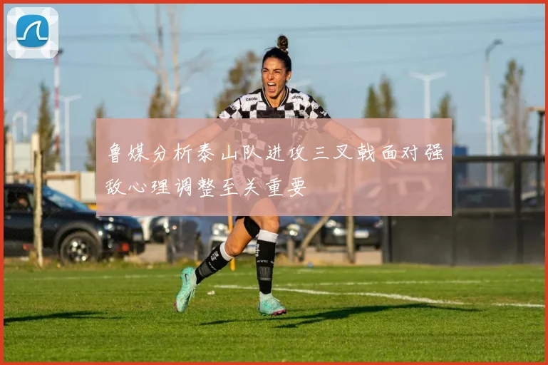 鲁媒分析泰山队进攻三叉戟面对强敌心理调整至关重要