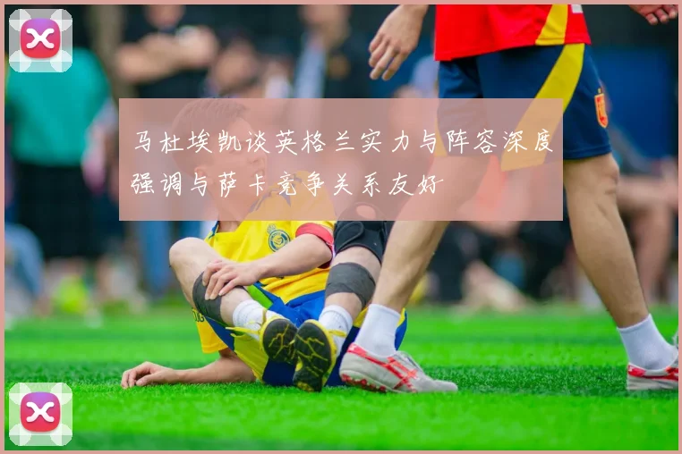 马杜埃凯谈英格兰实力与阵容深度强调与萨卡竞争关系友好