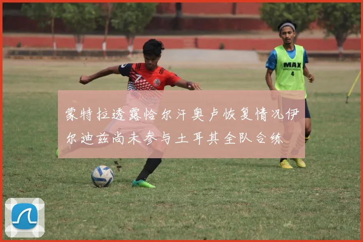 蒙特拉透露恰尔汗奥卢恢复情况伊尔迪兹尚未参与土耳其全队合练