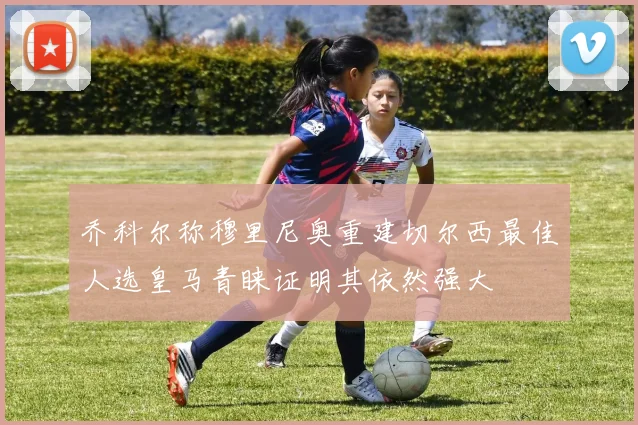 乔科尔称穆里尼奥重建切尔西最佳人选皇马青睐证明其依然强大