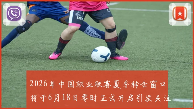 2026年中国职业联赛夏季转会窗口将于6月18日零时正式开启引发关注