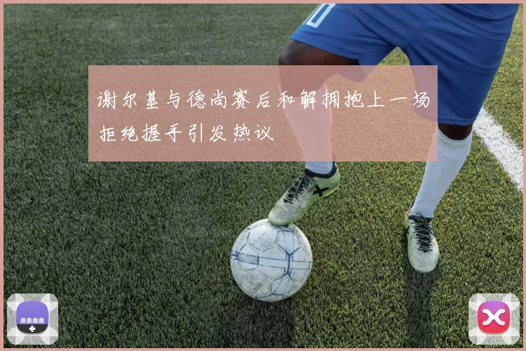 谢尔基与德尚赛后和解拥抱上一场拒绝握手引发热议