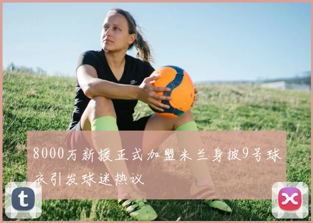 8000万新援正式加盟米兰身披9号球衣引发球迷热议
