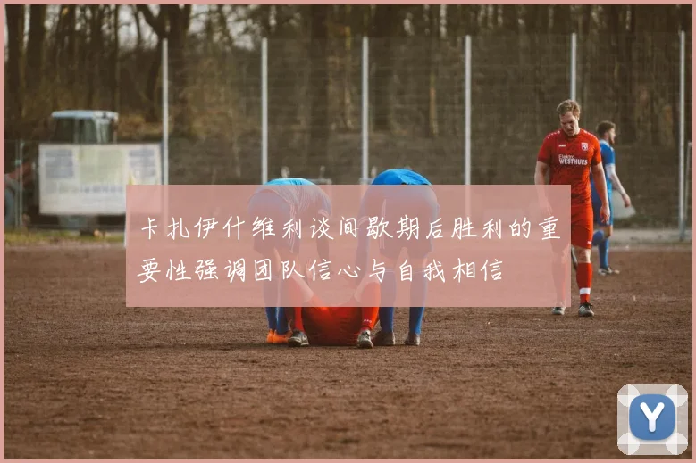 卡扎伊什维利谈间歇期后胜利的重要性强调团队信心与自我相信
