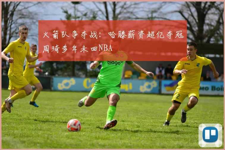 火箭队争夺战：哈滕薪资超亿夺冠周琦多年未回NBA
