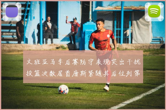 文班亚马季后赛防守表现突出干扰投篮次数居首唐斯紧随其后位列第五